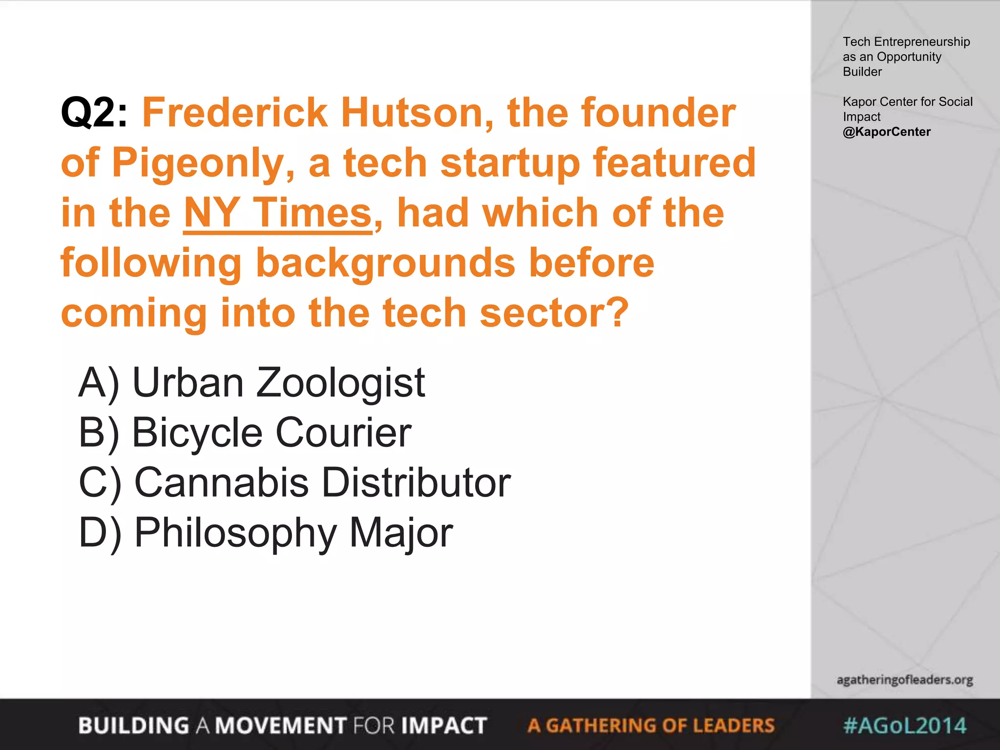 Q2: Frederick Hutson, the founder
of Pigeonly, a tech startup featured
in the NY Times, had which of the
following backgrounds before
coming into the tech sector?
A) Urban Zoologist
B) Bicycle Courier
C) Cannabis Distributor
D) Philosophy Major
Tech Entrepreneurship
as an Opportunity
Builder
Kapor Center for Social
Impact
@KaporCenter
 