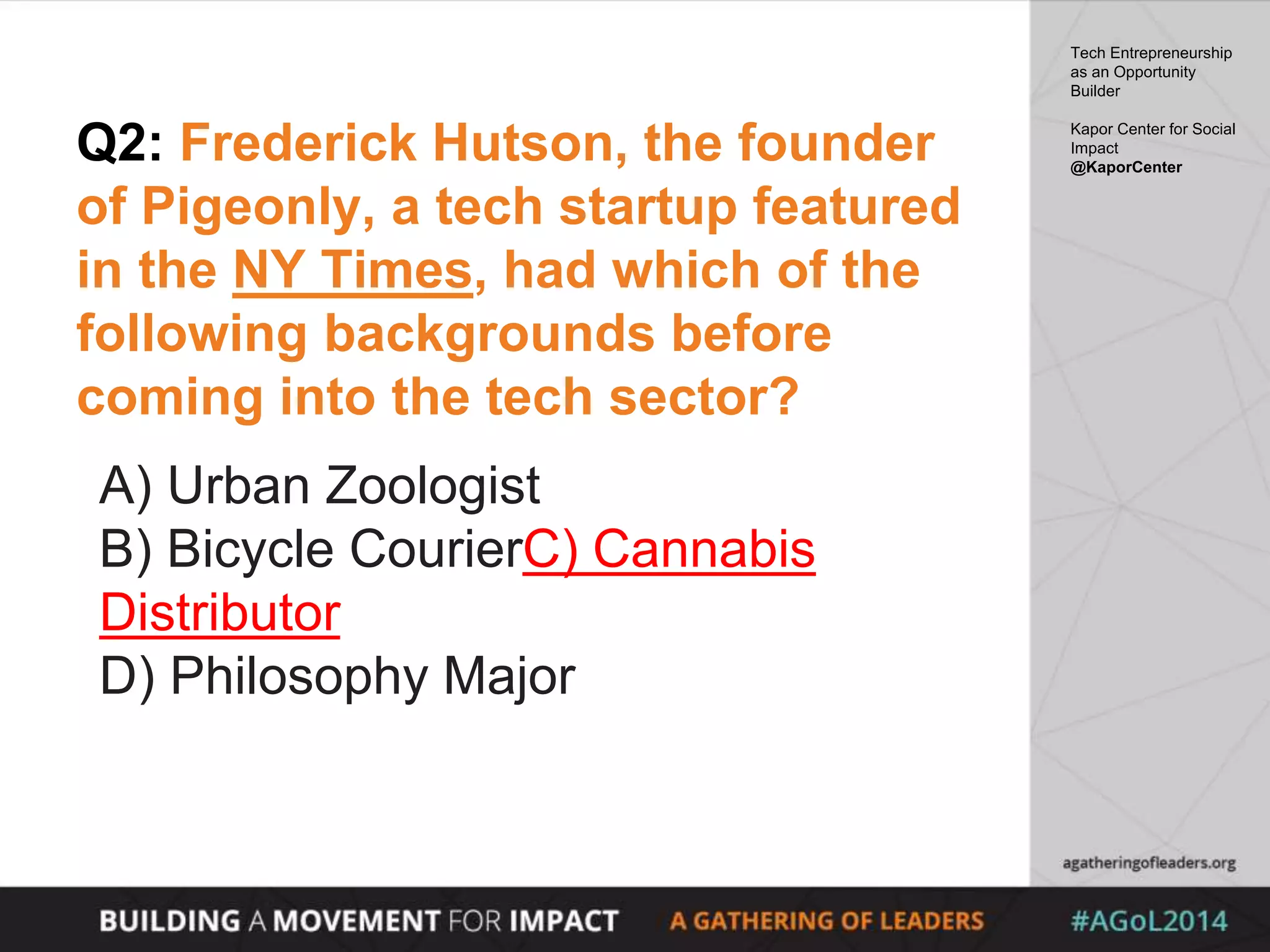 Q2: Frederick Hutson, the founder
of Pigeonly, a tech startup featured
in the NY Times, had which of the
following backgrounds before
coming into the tech sector?
A) Urban Zoologist
B) Bicycle CourierC) Cannabis
Distributor
D) Philosophy Major
Tech Entrepreneurship
as an Opportunity
Builder
Kapor Center for Social
Impact
@KaporCenter
 
