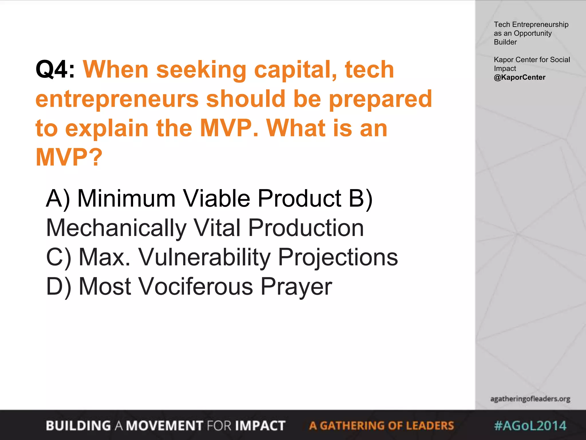 Q4: When seeking capital, tech
entrepreneurs should be prepared
to explain the MVP. What is an
MVP?
A) Minimum Viable Product B)
Mechanically Vital Production
C) Max. Vulnerability Projections
D) Most Vociferous Prayer
Tech Entrepreneurship
as an Opportunity
Builder
Kapor Center for Social
Impact
@KaporCenter
 