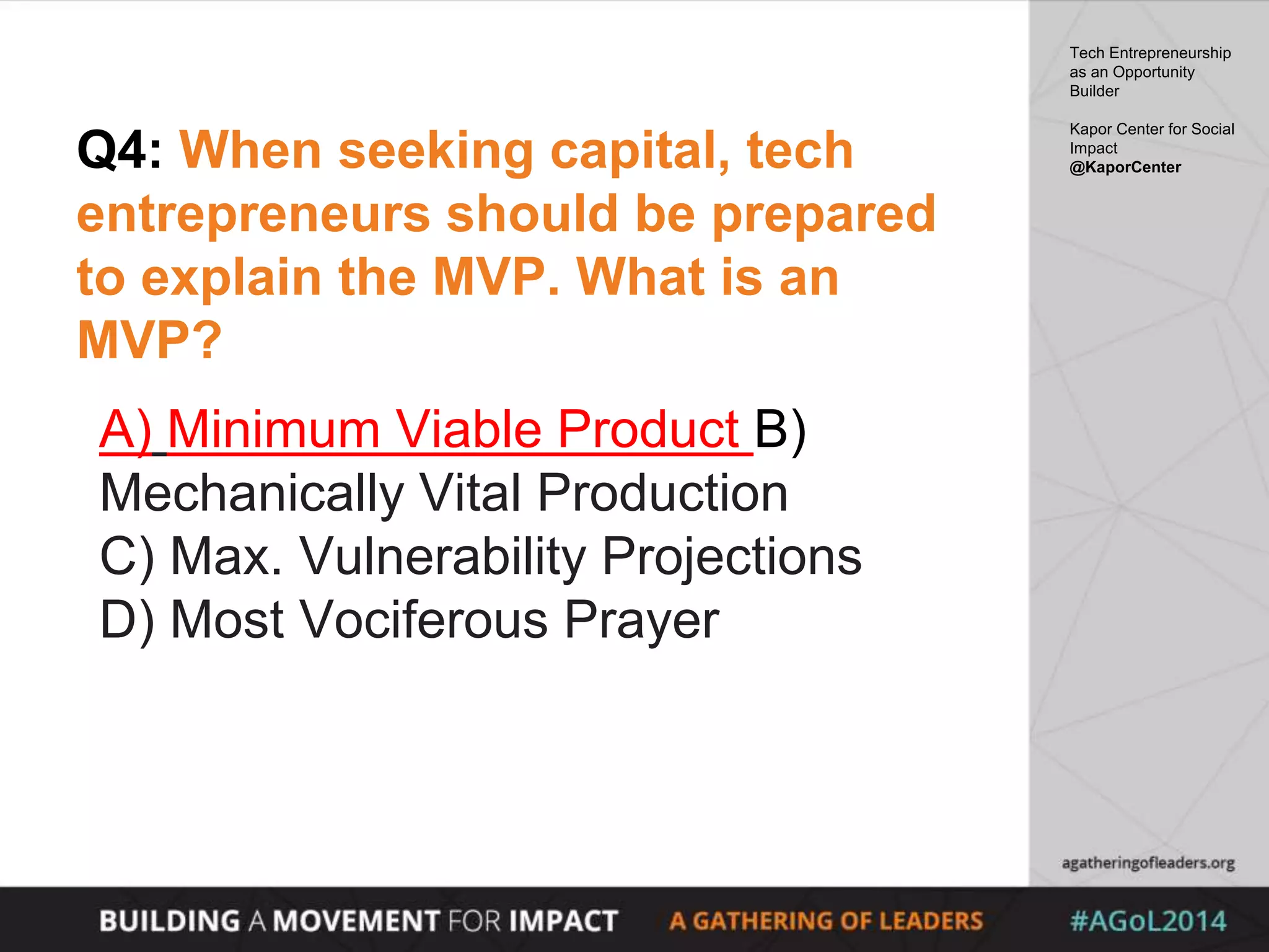 Q4: When seeking capital, tech
entrepreneurs should be prepared
to explain the MVP. What is an
MVP?
A) Minimum Viable Product B)
Mechanically Vital Production
C) Max. Vulnerability Projections
D) Most Vociferous Prayer
Tech Entrepreneurship
as an Opportunity
Builder
Kapor Center for Social
Impact
@KaporCenter
 
