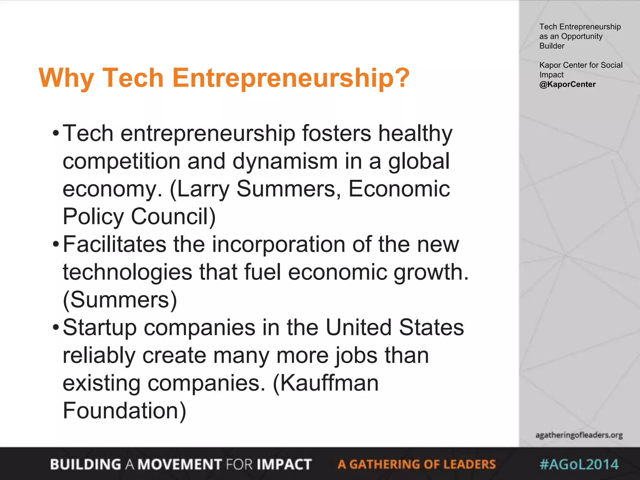Why Tech Entrepreneurship?
•Tech entrepreneurship fosters healthy
competition and dynamism in a global
economy. (Larry Summers, Economic
Policy Council)
•Facilitates the incorporation of the new
technologies that fuel economic growth.
(Summers)
•Startup companies in the United States
reliably create many more jobs than
existing companies. (Kauffman
Foundation)
Tech Entrepreneurship
as an Opportunity
Builder
Kapor Center for Social
Impact
@KaporCenter
 