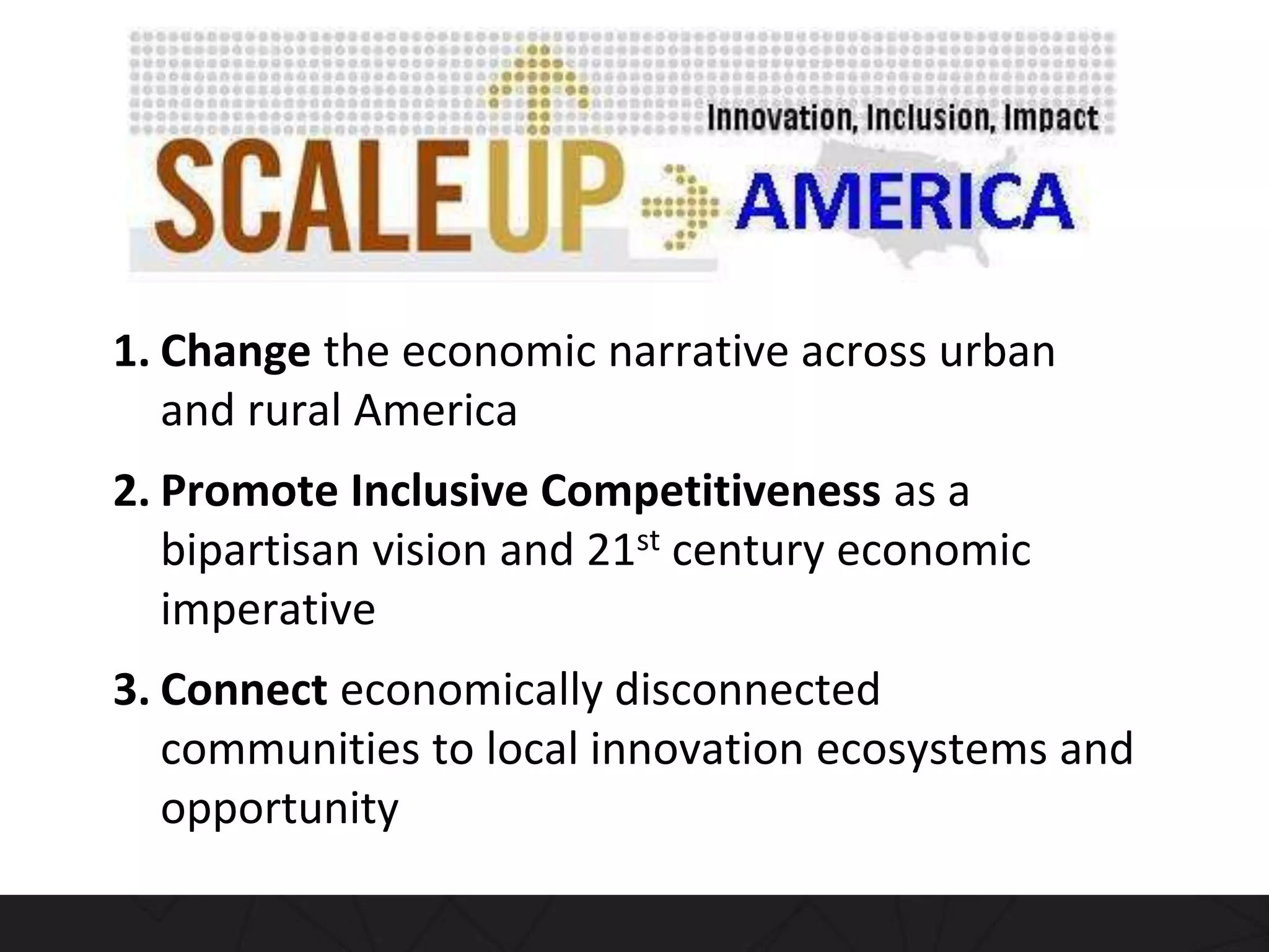 1. Change the economic narrative across urban
and rural America
2. Promote Inclusive Competitiveness as a
bipartisan vision and 21st century economic
imperative
3. Connect economically disconnected
communities to local innovation ecosystems and
opportunity
 