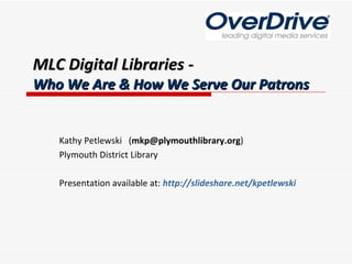MLC Digital Libraries - Who We Are & How We Serve Our Patrons Kathy Petlewski  ( [email_address] ) Plymouth District Library Presentation available at:  http://slideshare.net/kpetlewski 