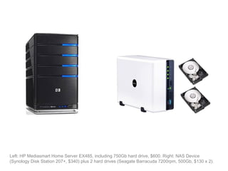 Left: HP Mediasmart Home Server EX485, including 750Gb hard drive, $600. Right: NAS Device
(Synology Disk Station 207+, $340) plus 2 hard drives (Seagate Barracuda 7200rpm, 500Gb, $130 x 2).
 