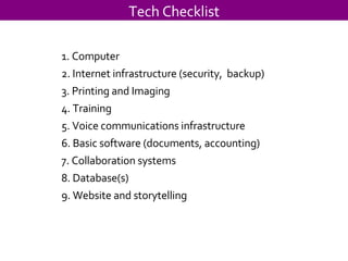 Tech Checklist 1. Computer 2. Internet infrastructure (security,  backup) 3. Printing and Imaging 4. Training 5. Voice communications infrastructure 6. Basic software (documents, accounting) 7. Collaboration systems 8. Database(s) 9. Website and storytelling  