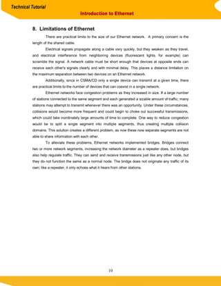 Technical Tutorial
                                          Introduction to Ethernet


           8. Limitations of Ethernet
                   There are practical limits to the size of our Ethernet network. A primary concern is the
           length of the shared cable.
                   Electrical signals propagate along a cable very quickly, but they weaken as they travel,
           and electrical interference from neighboring devices (fluorescent lights, for example) can
           scramble the signal. A network cable must be short enough that devices at opposite ends can
           receive each other's signals clearly and with minimal delay. This places a distance limitation on
           the maximum separation between two devices on an Ethernet network.
                   Additionally, since in CSMA/CD only a single device can transmit at a given time, there
           are practical limits to the number of devices that can coexist in a single network.
                   Ethernet networks face congestion problems as they increased in size. If a large number
           of stations connected to the same segment and each generated a sizable amount of traffic, many
           stations may attempt to transmit whenever there was an opportunity. Under these circumstances,
           collisions would become more frequent and could begin to choke out successful transmissions,
           which could take inordinately large amounts of time to complete. One way to reduce congestion
           would be to split a single segment into multiple segments, thus creating multiple collision
           domains. This solution creates a different problem, as now these now separate segments are not
           able to share information with each other.
                   To alleviate these problems, Ethernet networks implemented bridges. Bridges connect
           two or more network segments, increasing the network diameter as a repeater does, but bridges
           also help regulate traffic. They can send and receive transmissions just like any other node, but
           they do not function the same as a normal node. The bridge does not originate any traffic of its
           own; like a repeater, it only echoes what it hears from other stations.




                                                            10
 