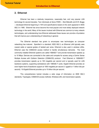 Technical Tutorial
                                         Introduction to Ethernet


           2. Ethernet

                   Ethernet has been a relatively inexpensive, reasonably fast, and very popular LAN
           technology for several decades. Two individuals at Xerox PARC -- Bob Metcalfe and D.R. Boggs
           -- developed Ethernet beginning in 1972 and specifications based on this work appeared in IEEE
           802.3 in 1980. Ethernet has since become the most popular and most widely deployed network
           technology in the world. Many of the issues involved with Ethernet are common to many network
           technologies, and understanding how Ethernet addressed these issues can provide a foundation
           that will improve your understanding of networking in general.


                   The Ethernet standard has grown to encompass new technologies as computer
           networking has matured. Specified in a standard, IEEE 802.3, an Ethernet LAN typically uses
           coaxial cable or special grades of twisted pair wires. Ethernet is also used in wireless LANs.
           Ethernet uses the CSMA/CD access method to handle simultaneous demands.                The most
           commonly installed Ethernet systems are called 10BASE-T and provide transmission speeds up
           to 10 Mbps. Devices are connected to the cable and compete for access using a Carrier Sense
           Multiple Access with Collision Detection (CSMA/CD) protocol.        Fast Ethernet or 100BASE-T
           provides transmission speeds up to 100 megabits per second and is typically used for LAN
           backbone systems, supporting workstations with 10BASE-T cards. Gigabit Ethernet provides an
           even higher level of backbone support at 1000 megabits per second (1 gigabit or 1 billion bits per
           second). 10-Gigabit Ethernet provides up to 10 billion bits per second.

                   This comprehensive tutorial includes a wide range of information on IEEE 802.3
           standards, Topologies, CSMA/CD access methods, Wireless-LAN, and transmission speeds.




                                                           4
 