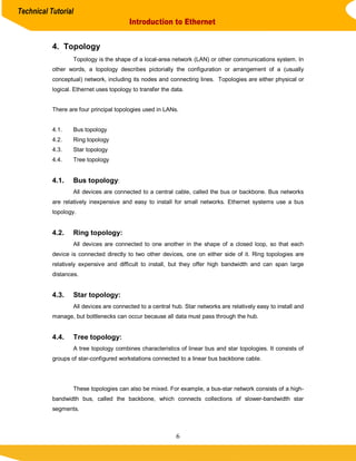 Technical Tutorial
                                          Introduction to Ethernet


           4. Topology
                   Topology is the shape of a local-area network (LAN) or other communications system. In
           other words, a topology describes pictorially the configuration or arrangement of a (usually
           conceptual) network, including its nodes and connecting lines. Topologies are either physical or
           logical. Ethernet uses topology to transfer the data.


           There are four principal topologies used in LANs.


           4.1.    Bus topology
           4.2.    Ring topology
           4.3.    Star topology
           4.4.    Tree topology


           4.1.    Bus topology:
                   All devices are connected to a central cable, called the bus or backbone. Bus networks
           are relatively inexpensive and easy to install for small networks. Ethernet systems use a bus
           topology.


           4.2.    Ring topology:
                   All devices are connected to one another in the shape of a closed loop, so that each
           device is connected directly to two other devices, one on either side of it. Ring topologies are
           relatively expensive and difficult to install, but they offer high bandwidth and can span large
           distances.


           4.3.    Star topology:
                   All devices are connected to a central hub. Star networks are relatively easy to install and
           manage, but bottlenecks can occur because all data must pass through the hub.


           4.4.    Tree topology:
                   A tree topology combines characteristics of linear bus and star topologies. It consists of
           groups of star-configured workstations connected to a linear bus backbone cable.




                   These topologies can also be mixed. For example, a bus-star network consists of a high-
           bandwidth bus, called the backbone, which connects collections of slower-bandwidth star
           segments.



                                                            6
 