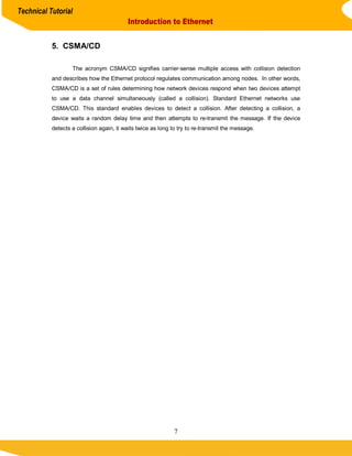 Technical Tutorial
                                          Introduction to Ethernet


           5. CSMA/CD

                   The acronym CSMA/CD signifies carrier-sense multiple access with collision detection
           and describes how the Ethernet protocol regulates communication among nodes. In other words,
           CSMA/CD is a set of rules determining how network devices respond when two devices attempt
           to use a data channel simultaneously (called a collision). Standard Ethernet networks use
           CSMA/CD. This standard enables devices to detect a collision. After detecting a collision, a
           device waits a random delay time and then attempts to re-transmit the message. If the device
           detects a collision again, it waits twice as long to try to re-transmit the message.




                                                             7
 
