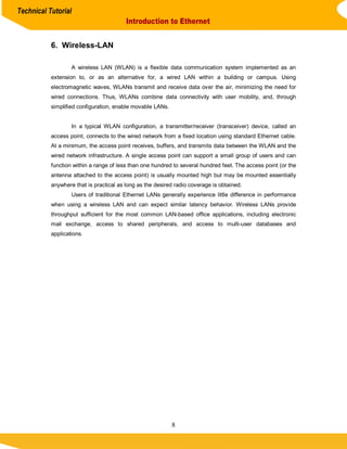 Technical Tutorial
                                         Introduction to Ethernet


           6. Wireless-LAN

                   A wireless LAN (WLAN) is a flexible data communication system implemented as an
           extension to, or as an alternative for, a wired LAN within a building or campus. Using
           electromagnetic waves, WLANs transmit and receive data over the air, minimizing the need for
           wired connections. Thus, WLANs combine data connectivity with user mobility, and, through
           simplified configuration, enable movable LANs.


                   In a typical WLAN configuration, a transmitter/receiver (transceiver) device, called an
           access point, connects to the wired network from a fixed location using standard Ethernet cable.
           At a minimum, the access point receives, buffers, and transmits data between the WLAN and the
           wired network infrastructure. A single access point can support a small group of users and can
           function within a range of less than one hundred to several hundred feet. The access point (or the
           antenna attached to the access point) is usually mounted high but may be mounted essentially
           anywhere that is practical as long as the desired radio coverage is obtained.
                   Users of traditional Ethernet LANs generally experience little difference in performance
           when using a wireless LAN and can expect similar latency behavior. Wireless LANs provide
           throughput sufficient for the most common LAN-based office applications, including electronic
           mail exchange, access to shared peripherals, and access to multi-user databases and
           applications.




                                                            8
 