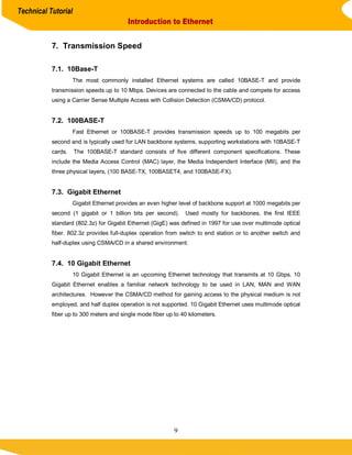 Technical Tutorial
                                         Introduction to Ethernet


           7. Transmission Speed

           7.1. 10Base-T
                    The most commonly installed Ethernet systems are called 10BASE-T and provide
           transmission speeds up to 10 Mbps. Devices are connected to the cable and compete for access
           using a Carrier Sense Multiple Access with Collision Detection (CSMA/CD) protocol.


           7.2. 100BASE-T
                    Fast Ethernet or 100BASE-T provides transmission speeds up to 100 megabits per
           second and is typically used for LAN backbone systems, supporting workstations with 10BASE-T
           cards.    The 100BASE-T standard consists of five different component specifications. These
           include the Media Access Control (MAC) layer, the Media Independent Interface (MII), and the
           three physical layers, (100 BASE-TX, 100BASET4, and 100BASE-FX).


           7.3. Gigabit Ethernet
                    Gigabit Ethernet provides an even higher level of backbone support at 1000 megabits per
           second (1 gigabit or 1 billion bits per second).    Used mostly for backbones, the first IEEE
           standard (802.3z) for Gigabit Ethernet (GigE) was defined in 1997 for use over multimode optical
           fiber. 802.3z provides full-duplex operation from switch to end station or to another switch and
           half-duplex using CSMA/CD in a shared environment.


           7.4. 10 Gigabit Ethernet
                    10 Gigabit Ethernet is an upcoming Ethernet technology that transmits at 10 Gbps. 10
           Gigabit Ethernet enables a familiar network technology to be used in LAN, MAN and WAN
           architectures. However the CSMA/CD method for gaining access to the physical medium is not
           employed, and half duplex operation is not supported. 10 Gigabit Ethernet uses multimode optical
           fiber up to 300 meters and single mode fiber up to 40 kilometers.




                                                           9
 
