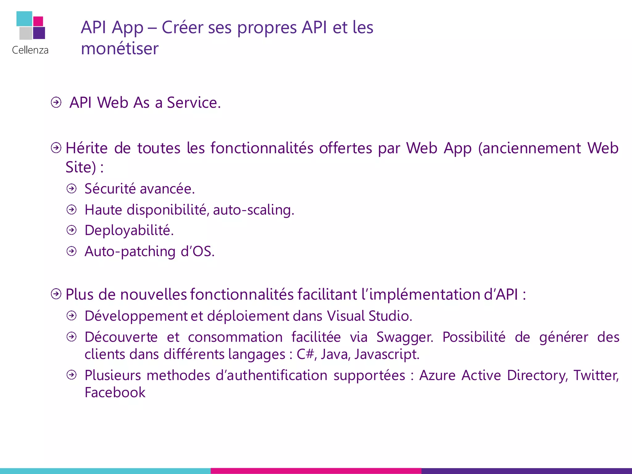 Cellenza
API App – Créer ses propres API et les
monétiser
API Web As a Service.
Hérite de toutes les fonctionnalités offertes par Web App (anciennement Web
Site) :
Sécurité avancée.
Haute disponibilité, auto-scaling.
Deployabilité.
Auto-patching d’OS.
Plus de nouvelles fonctionnalités facilitant l’implémentation d’API :
Développement et déploiement dans Visual Studio.
Découverte et consommation facilitée via Swagger. Possibilité de générer des
clients dans différents langages : C#, Java, Javascript.
Plusieurs methodes d’authentification supportées : Azure Active Directory, Twitter,
Facebook
 