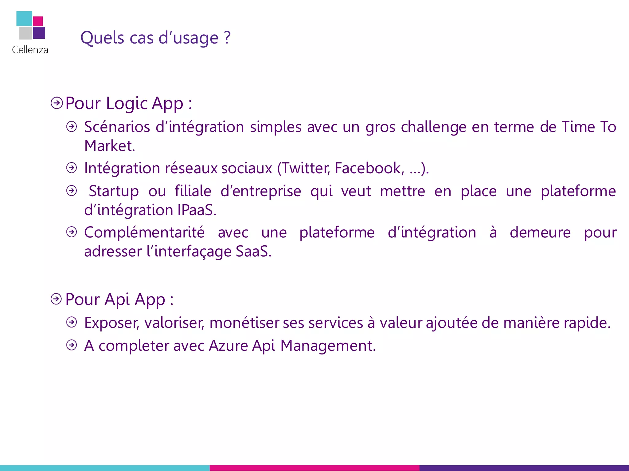 Cellenza
Quels cas d’usage ?
Pour Logic App :
Scénarios d’intégration simples avec un gros challenge en terme de Time To
Market.
Intégration réseaux sociaux (Twitter, Facebook, …).
Startup ou filiale d’entreprise qui veut mettre en place une plateforme
d’intégration IPaaS.
Complémentarité avec une plateforme d’intégration à demeure pour
adresser l’interfaçage SaaS.
Pour Api App :
Exposer, valoriser, monétiser ses services à valeur ajoutée de manière rapide.
A completer avec Azure Api Management.
 