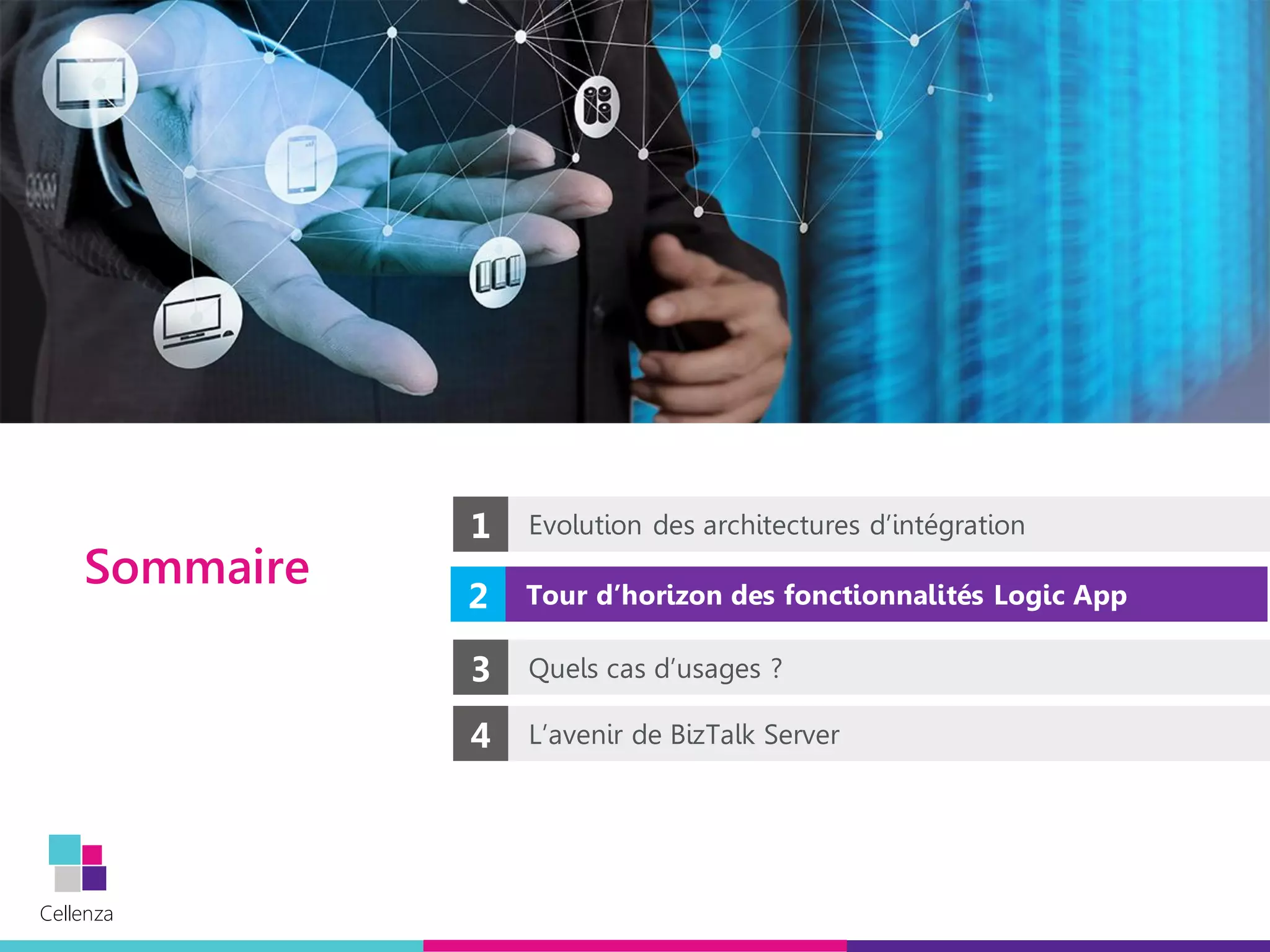Cellenza
Cellenza
Sommaire
2 Tour d’horizon des fonctionnalités Logic App
1 Evolution des architectures d’intégration
4 L’avenir de BizTalk Server
3 Quels cas d’usages ?
 