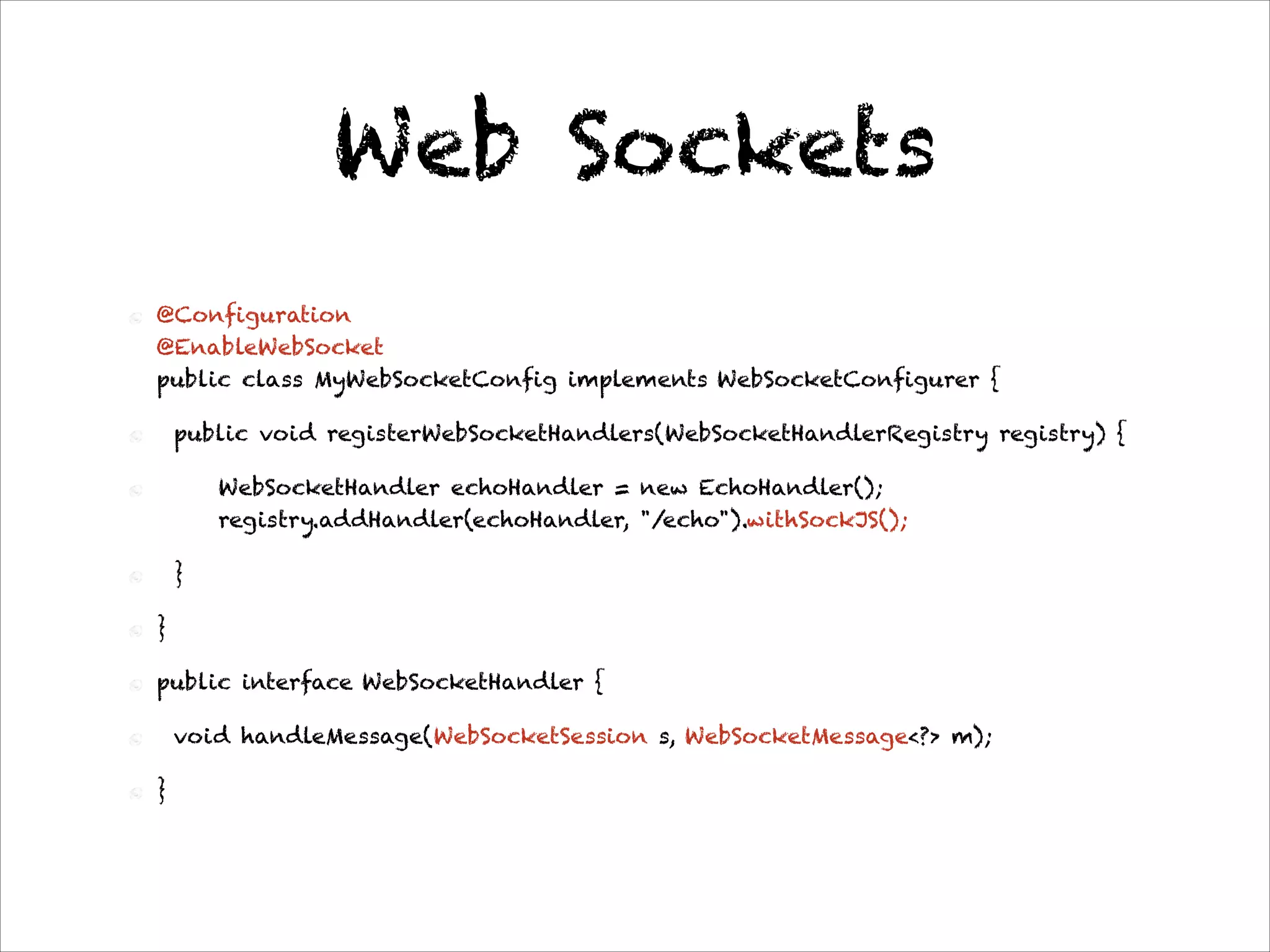 Web Sockets
@Configuration 
@EnableWebSocket 
public class MyWebSocketConfig implements WebSocketConfigurer {
public void registerWebSocketHandlers(WebSocketHandlerRegistry registry) {
WebSocketHandler echoHandler = new EchoHandler(); 
registry.addHandler(echoHandler, "/echo").withSockJS();
}
}
public interface WebSocketHandler {
void handleMessage(WebSocketSession s, WebSocketMessage<?> m);
}
 