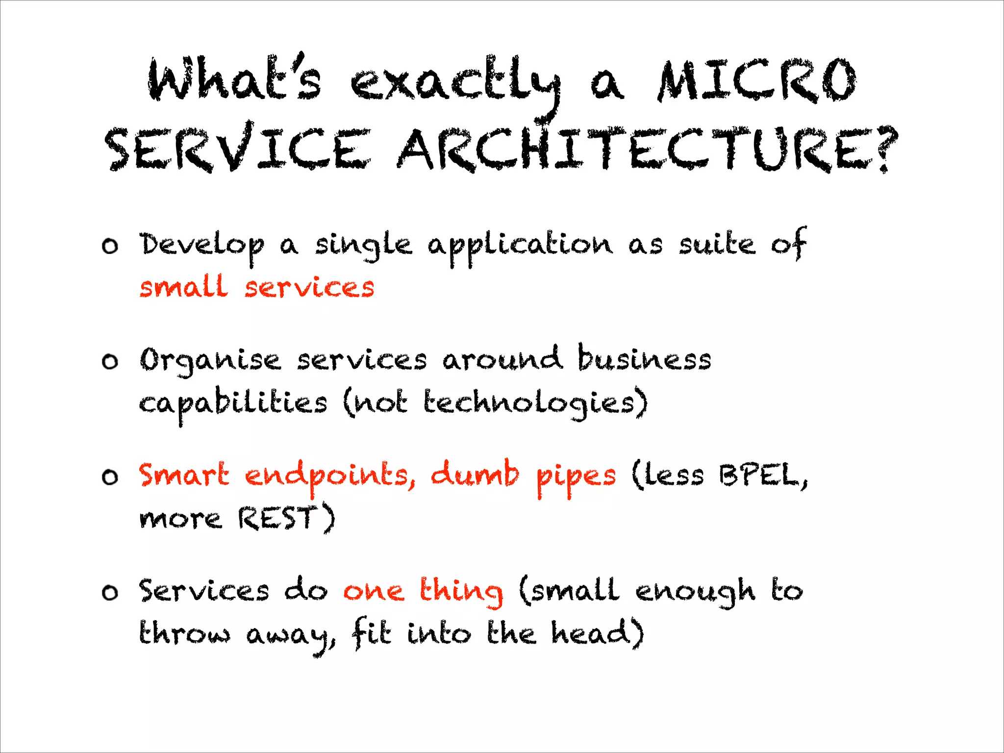 What’s exactly a MICRO
SERVICE ARCHITECTURE?
Develop a single application as suite of
small services
Organise services around business
capabilities (not technologies)
Smart endpoints, dumb pipes (less BPEL,
more REST)
Services do one thing (small enough to
throw away, fit into the head)
* http://martinfowler.com/articles/microservices.html
 