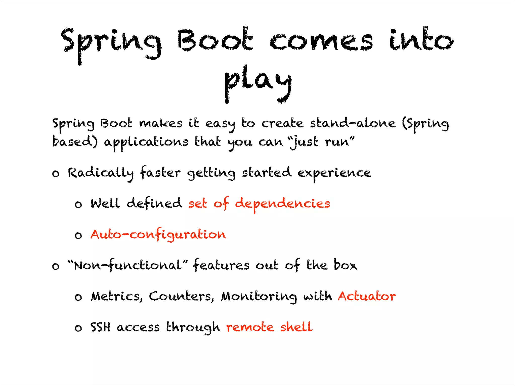 Spring Boot comes into
play
Spring Boot makes it easy to create stand-alone (Spring
based) applications that you can “just run”
Radically faster getting started experience
Well defined set of dependencies
Auto-configuration
“Non-functional” features out of the box
Metrics, Counters, Monitoring with Actuator
SSH access through remote shell
 