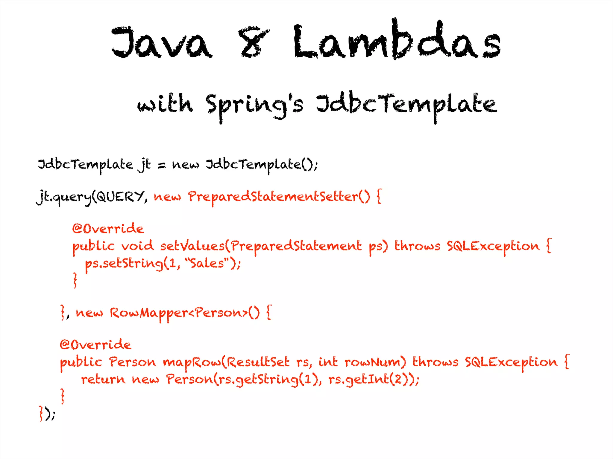 Java 8 Lambdas
with Spring's JdbcTemplate
JdbcTemplate jt = new JdbcTemplate();
jt.query(QUERY, new PreparedStatementSetter() {
@Override 
public void setValues(PreparedStatement ps) throws SQLException {
ps.setString(1, “Sales"); 
}
}, new RowMapper<Person>() {
@Override 
public Person mapRow(ResultSet rs, int rowNum) throws SQLException { 
return new Person(rs.getString(1), rs.getInt(2)); 
} 
});
 