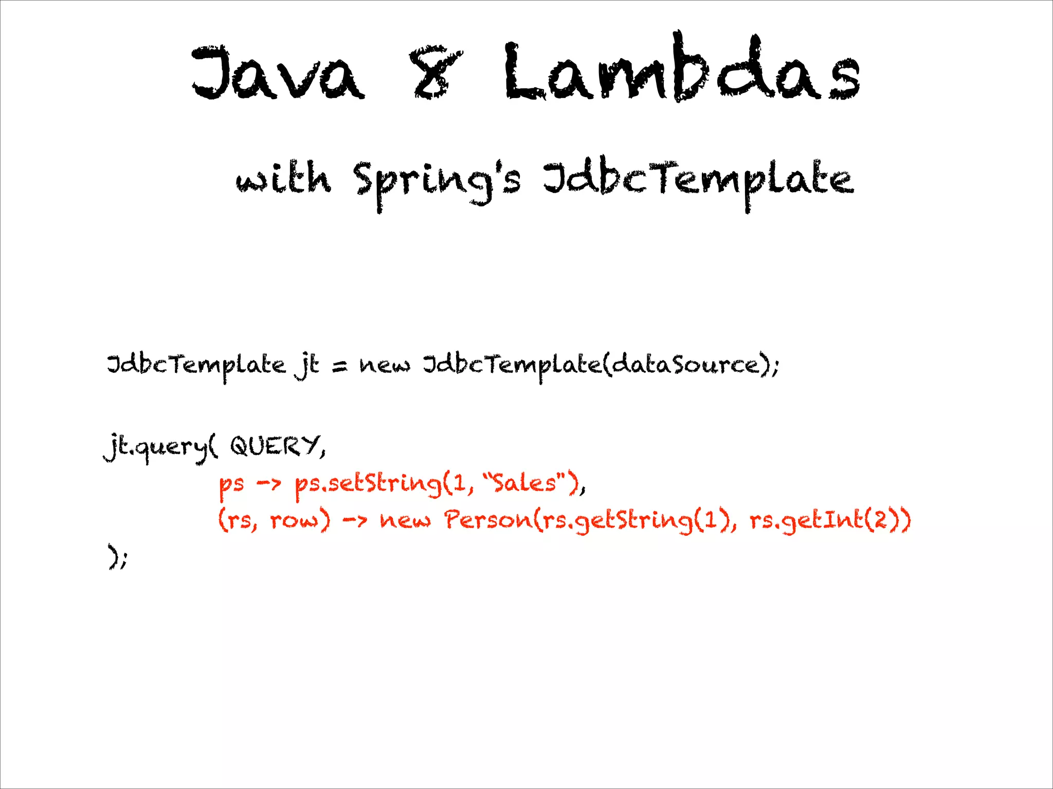 Java 8 Lambdas
with Spring's JdbcTemplate
JdbcTemplate jt = new JdbcTemplate(dataSource);
jt.query( QUERY,  
ps -> ps.setString(1, “Sales"),  
(rs, row) -> new Person(rs.getString(1), rs.getInt(2)) 
);
 