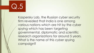 Kaspersky Lab, the Russian cyber security
firm revealed that India is one among
various nations which are hit by the cyber
spying which has been targeting
governmental, diplomatic and scientific
research organizations for around 5 years.
What is the name of this cyber spying
campaign?
Q.5
 