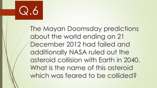 The Mayan Doomsday predictions
about the world ending on 21
December 2012 had failed and
additionally NASA ruled out the
asteroid collision with Earth in 2040.
What is the name of this asteroid
which was feared to be collided?
Q.6
 