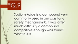 Sodium Azide is a compound very
commonly used in our cars for a
safety mechanism X. It was after
much difficulty a compound
compatible enough was found.
What is X ?
*Q.9
 