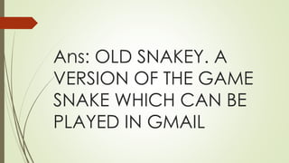 Ans: OLD SNAKEY. A
VERSION OF THE GAME
SNAKE WHICH CAN BE
PLAYED IN GMAIL
 