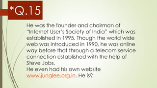 He was the founder and chairman of
“Internet User’s Society of India” which was
established in 1995. Though the world wide
web was introduced in 1990, he was online
way before that through a telecom service
connection established with the help of
Steve Jobs.
He even had his own website
www.junglee.org.in. He is?
*Q.15
 