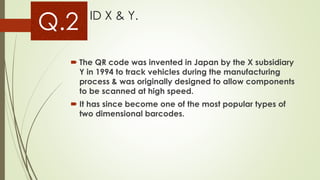 Q.2 ID X & Y.
 The QR code was invented in Japan by the X subsidiary
Y in 1994 to track vehicles during the manufacturing
process & was originally designed to allow components
to be scanned at high speed.
 It has since become one of the most popular types of
two dimensional barcodes.
 