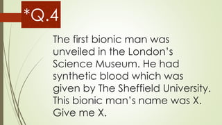 The first bionic man was
unveiled in the London’s
Science Museum. He had
synthetic blood which was
given by The Sheffield University.
This bionic man’s name was X.
Give me X.
*Q.4
 