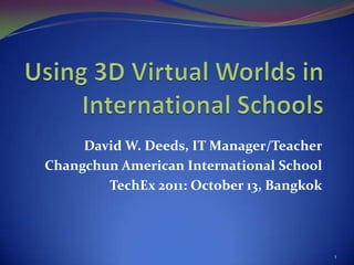 Using 3D Virtual Worlds in International Schools David W. Deeds, IT Manager/Teacher Changchun American International School TechEx 2011: October 13, Bangkok 1 