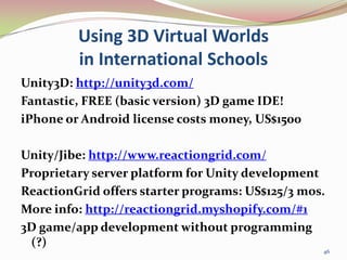 Using 3D Virtual Worlds in International Schools<br />Unity3D: http://unity3d.com/<br />Fantastic, FREE (basic version) 3D...