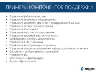 TechExpert Company
ПРИМЕРЫ КОМПОНЕНТОВ ПОДДЕРЖКИ
• Управление рабочими местами
• Управление серверным оборудованием
• Управление системами хранения и резервирования данных
• Управление сетями передачи данных
• Управление телефонией
• Управление печатью и копированием
• Управление системой электронной почты
• Сопровождение систем управления БД
• Управление CRM-системами
• Управление корпоративным порталами
• Управление специализированными информационными системами
• Системное и сетевое администрирование
• Управление ИБ
• Мониторинг инфраструктуры
• Видеоконференцсвязь
 