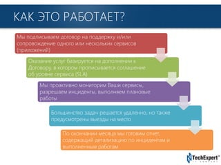TechExpert Company
КАК ЭТО РАБОТАЕТ?
Мы подписываем договор на поддержку и/или
сопровождение одного или нескольких сервисов
(приложений)
Оказание услуг базируется на дополнении к
Договору, в котором прописывается соглашение
об уровне сервиса (SLA)
Мы проактивно мониторим Ваши сервисы,
разрешаем инциденты, выполняем плановые
работы
Большинство задач решается удаленно, но также
предусмотрены выезды на место
По окончании месяца мы готовим отчет,
содержащий детализацию по инцидентам и
выполненным работам
 