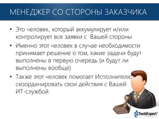 TechExpert Company
МЕНЕДЖЕР СО СТОРОНЫ ЗАКАЗЧИКА
• Это человек, который аккумулирует и/или
контролирует все заявки с Вашей стороны
• Именно этот человек в случае необходимости
принимает решение о том, какие задачи будут
выполнены в первую очередь (и будут ли
выполнены вообще)
• Также этот человек помогает Исполнителю
скоординировать свои действия с Вашей
ИТ-службой
 