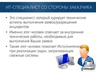 TechExpert Company
ИТ-СПЕЦИАЛИСТ СО СТОРОНЫ ЗАКАЗЧИКА
• Это специалист, который курирует технические
аспекты выполнения заявок/разрешения
инцидентов
• Именно этот человек отвечает за внутренние
технические работы, необходимые для
выполнения Ваших заявок
• Также этот человек помогает Исполнителю
при реализации задач, затрагивающих
смежные системы
 