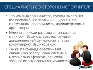 TechExpert Company
СПЕЦИАЛИСТЫ СО СТОРОНЫ ИСПОЛНИТЕЛЯ
• Это команда специалистов, которая выполняет
все поступающие заявки и инциденты: это
консультанты, программисты, администраторы и
архитекторы
• Именно эти люди разрешают инциденты,
мониторят Ваши системы, настраивают
дополнительный функционал, а также
консультируют Вашу команду
• Также эта команда обеспечивает
стабильную работу Ваших системы и
максимально эффективное исполь-
зование их встроенных возможностей
 