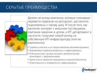 TechExpert Company
СКРЫТЫЕ ПРЕИМУЩЕСТВА
Далеко не всегда компании, которые планируют
перевести сервисов на аутсорсинг, достаточно
подготовлены к такому шагу. И после того, как
заключен контракт с внешним поставщиком,
компания-заказчик в целом, и ИТ-департамент в
частности, получают новый взгляд на
собственную ИТ-инфраструктуру (или ее
компоненты):
• Сервисы описаны и их предоставление регламентировано;
• Взаимосвязи сервисов выявлены и зафиксированы;
• В большинстве случаев настроен автоматический
мониторинг с уведомлениями;
• Критичность сервисов определена и оценена бизнесом;
• Ответственность определена и зафиксирована.
 