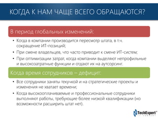 TechExpert Company
КОГДА К НАМ ЧАЩЕ ВСЕГО ОБРАЩАЮТСЯ?
В период глобальных изменений:
• Когда в компании производится пересмотр штата, в т.ч.
сокращение ИТ-позиций;
• При смене владельцев, что часто приводит к смене ИТ-систем;
• При оптимизации затрат, когда компании выделяют непрофильные
и высокозатратные функции и отдают их на аутсорсинг.
Когда время сотрудников – дефицит:
• Все сотрудники заняты текучкой и на стратегические проекты и
изменения не хватает времени;
• Когда высокооплачиваемые и профессиональные сотрудники
выполняют работы, требующие более низкой квалификации (но
возможности расширить штат нет).
 
