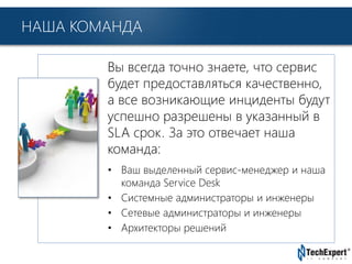 TechExpert Company
НАША КОМАНДА
Вы всегда точно знаете, что сервис
будет предоставляться качественно,
а все возникающие инциденты будут
успешно разрешены в указанный в
SLA срок. За это отвечает наша
команда:
• Ваш выделенный сервис-менеджер и наша
команда Service Desk
• Системные администраторы и инженеры
• Сетевые администраторы и инженеры
• Архитекторы решений
 