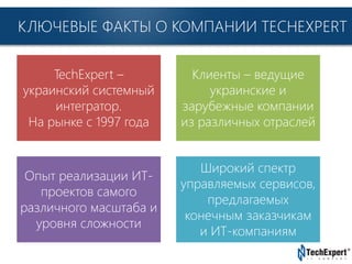 TechExpert Company
КЛЮЧЕВЫЕ ФАКТЫ О КОМПАНИИ TECHEXPERT
TechExpert –
украинский системный
интегратор.
На рынке с 1997 года
Клиенты – ведущие
украинские и
зарубежные компании
из различных отраслей
Опыт реализации ИТ-
проектов самого
различного масштаба и
уровня сложности
Широкий спектр
управляемых сервисов,
предлагаемых
конечным заказчикам
и ИТ-компаниям
 