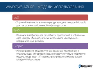 TechExpert Company
WINDOWS AZURE - МОДЕЛИ ИСПОЛЬЗОВАНИЯ
IaaS
• Управляйте вычислительными ресурсами дата центров Microsoft
для построения собственной инфраструктуры
PaaS
• Получите платформу для разработки приложений в «облачных»
дата центрах Microsoft, а также используйте «виртуально»-
неограниченные ресурсы
Гибрид
• Интегрирование общедоступных облачных приложений с
существующей ИТ-средой создав отказоустойчивую гибридную
модель, когда ваши ИТ сервисы распределены между вашим
ЦОД и Windows Azure
 