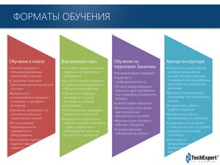 TechExpert Company
ФОРМАТЫ ОБУЧЕНИЯ
Обучение в классе
•Занятия проходят в
специализированных
тренинговых классах
•Слушатели получают
оригинальные методические
пособия
•Возможность
интерактивного общения с
коллегами и тренером-
экспертом
•Обучение направлено на
получение реальных
практических знаний
•Использование
индивидуального
современного
оборудования
•Выполнение практических
заданий самостоятельно и
совместно с инструктором
Виртуальный класс
•Не требует дополнительных
издержек на транспорт и
проживание
•Доступ в реальном времени
к практическим заданиям и
лабораторным работам
•Обучение от ведущих
тренеров по лучшим
пособиям и учебным
материалам
•Использование передовых
продуктов и технологий
•Возможность обучения в
наиболее комфортном месте
– дома, в офисе или в
любом другом месте, где
есть доступ к обучению
Обучение на
территории Заказчика
•Минимализация издержек
•Удобство и
конфиденциальность
•Лучшие международные
тренинги, адаптированные
под специфику конкретного
бизнеса
•Гибкий график обучения
•Возможность получения
адаптированных
методических пособий
•Минимизация отрыва от
рабочего процесса
•Соответствующие
лабораторные работы
Аренда инструктора
•Возможность для учебных
центров привлечения
лучших инструкторов для
проведения авторизованных
тренингов по материалам
заказчика
•Возможность адаптации
программы под конкретные
задачи
•Возможность гибкого
графика обучения
•Возможность заказа
авторизованных учебников
•Существенное снижение
стоимости за счет отсутствия
привязки к количеству
участников
•Обучение по
авторизованным
методическим пособиям и
лабораторным работам
 