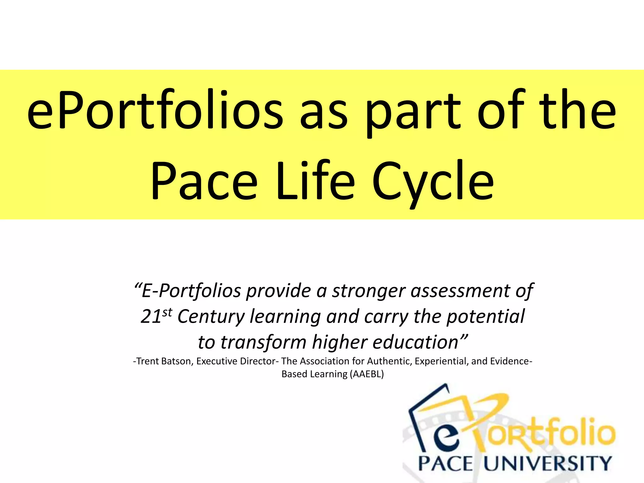 ePortfolios as part of the
     Pace Life Cycle
    “E-Portfolios provide a stronger assessment of
     21st Century learning and carry the potential
            to transform higher education”
    -Trent Batson, Executive Director- The Association for Authentic, Experiential, and Evidence-
                                       Based Learning (AAEBL)
 