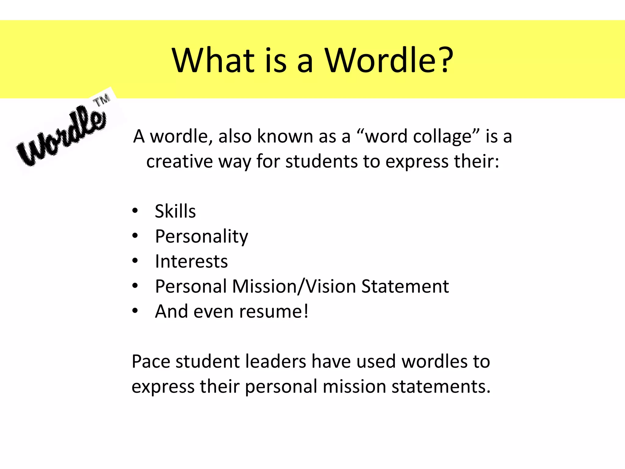 What is a Wordle?
A wordle, also known as a “word collage” is a
 creative way for students to express their:

•   Skills
•   Personality
•   Interests
•   Personal Mission/Vision Statement
•   And even resume!

Pace student leaders have used wordles to
express their personal mission statements.
 