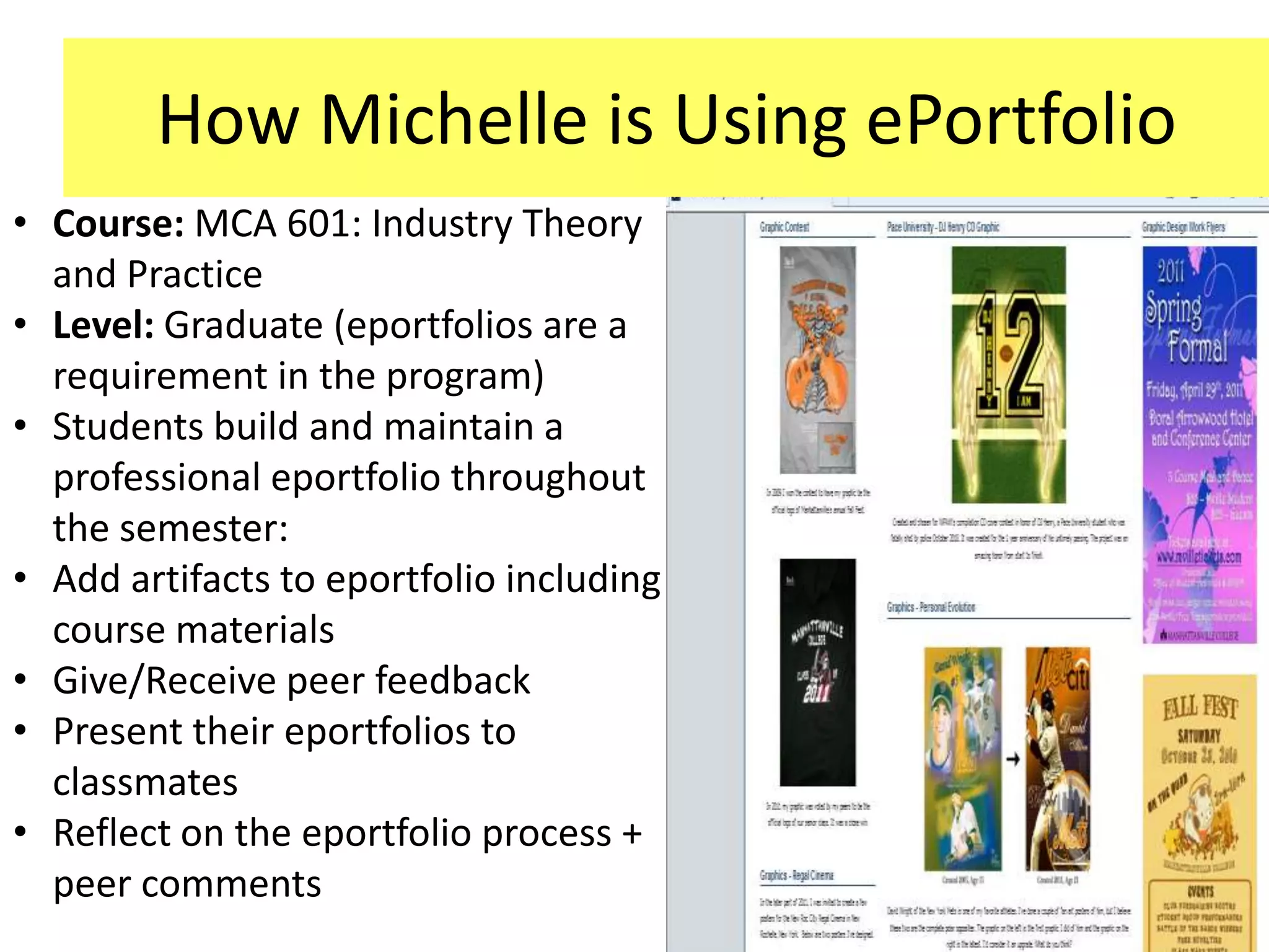How Michelle is Using ePortfolio
• Course: MCA 601: Industry Theory
  and Practice
• Level: Graduate (eportfolios are a
  requirement in the program)
• Students build and maintain a
  professional eportfolio throughout
  the semester:
• Add artifacts to eportfolio including
  course materials
• Give/Receive peer feedback
• Present their eportfolios to
  classmates
• Reflect on the eportfolio process +
  peer comments
 