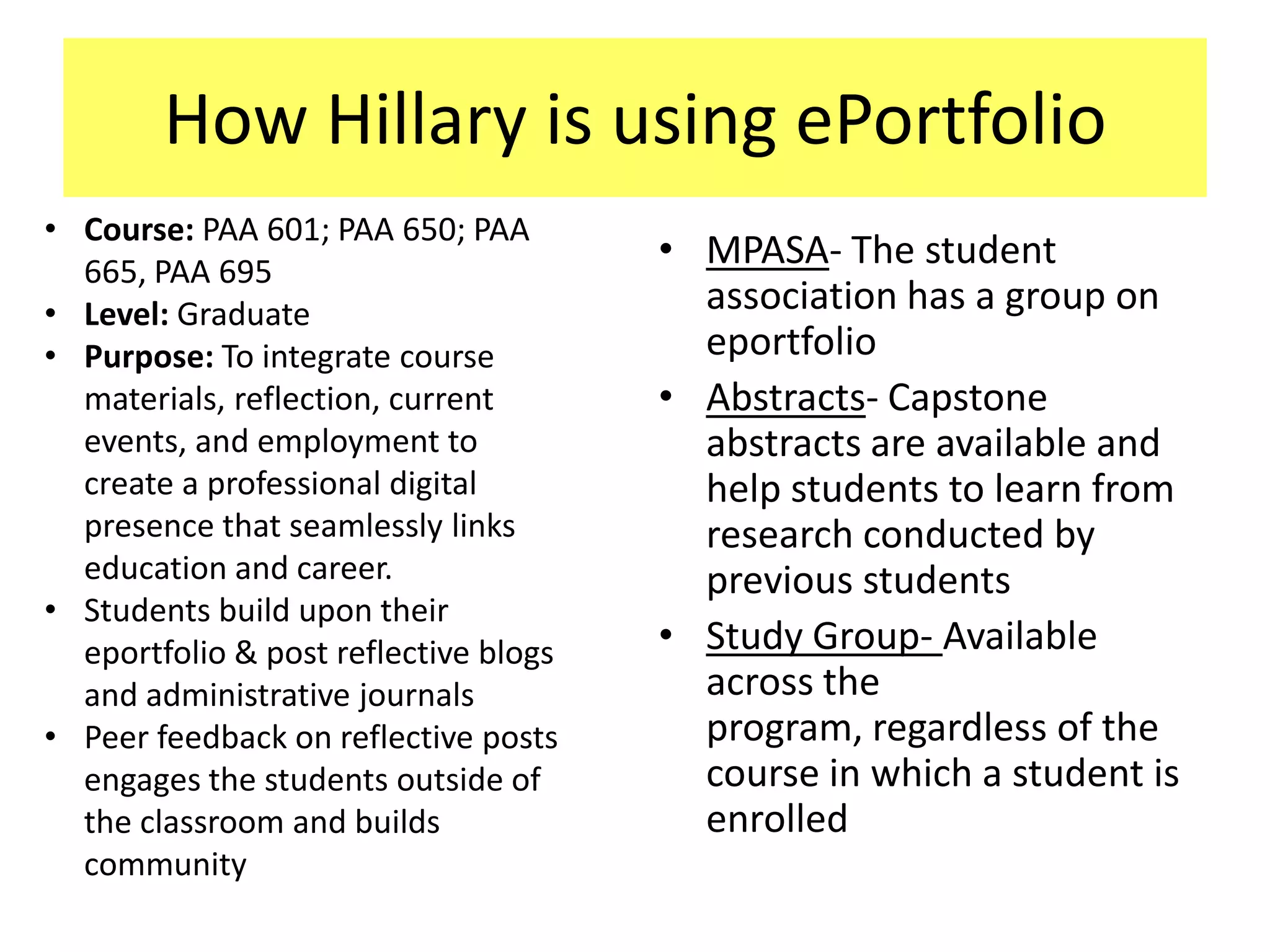 How Hillary is using ePortfolio
• Course: PAA 601; PAA 650; PAA
  665, PAA 695
                                       • MPASA- The student
• Level: Graduate                        association has a group on
• Purpose: To integrate course           eportfolio
  materials, reflection, current       • Abstracts- Capstone
  events, and employment to              abstracts are available and
  create a professional digital          help students to learn from
  presence that seamlessly links         research conducted by
  education and career.                  previous students
• Students build upon their
  eportfolio & post reflective blogs   • Study Group- Available
  and administrative journals            across the
• Peer feedback on reflective posts      program, regardless of the
  engages the students outside of        course in which a student is
  the classroom and builds               enrolled
  community
 