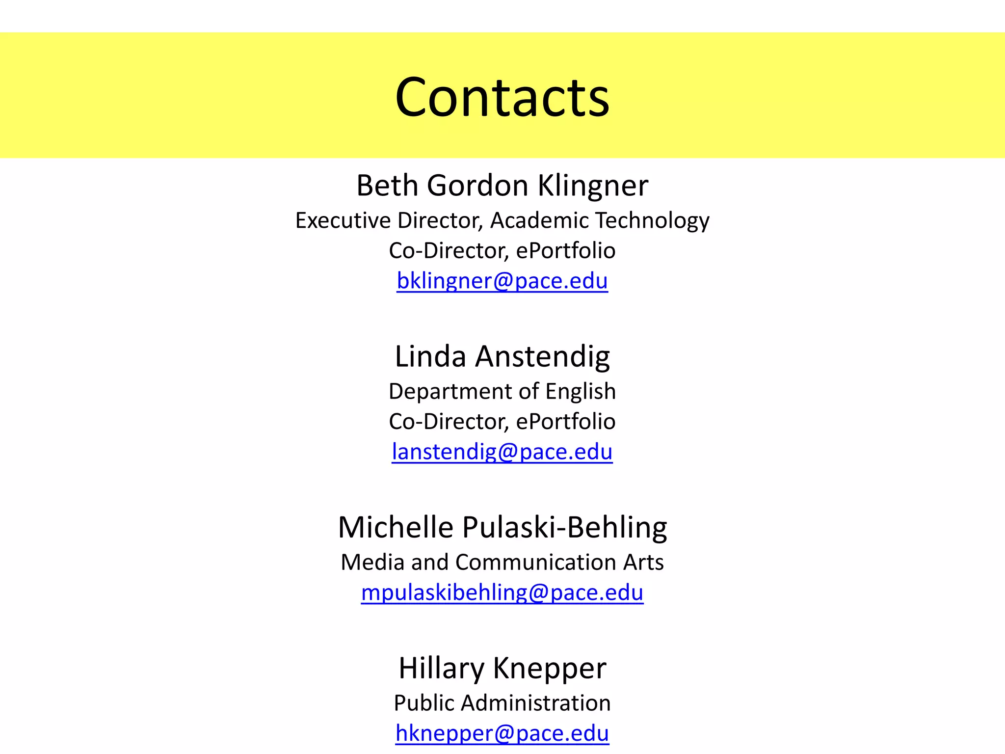 Contacts
     Beth Gordon Klingner
Executive Director, Academic Technology
         Co-Director, ePortfolio
          bklingner@pace.edu


         Linda Anstendig
        Department of English
        Co-Director, ePortfolio
        lanstendig@pace.edu


   Michelle Pulaski-Behling
    Media and Communication Arts
     mpulaskibehling@pace.edu


         Hillary Knepper
         Public Administration
         hknepper@pace.edu
 