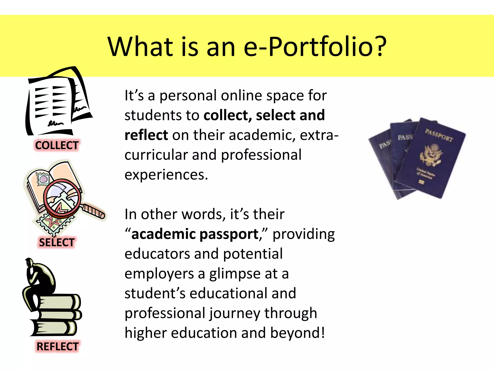 What is an e-Portfolio?
           It’s a personal online space for
           students to collect, select and
           reflect on their academic, extra-
COLLECT
           curricular and professional
           experiences.

           In other words, it’s their
SELECT
           “academic passport,” providing
           educators and potential
           employers a glimpse at a
           student’s educational and
           professional journey through
           higher education and beyond!
REFLECT
 