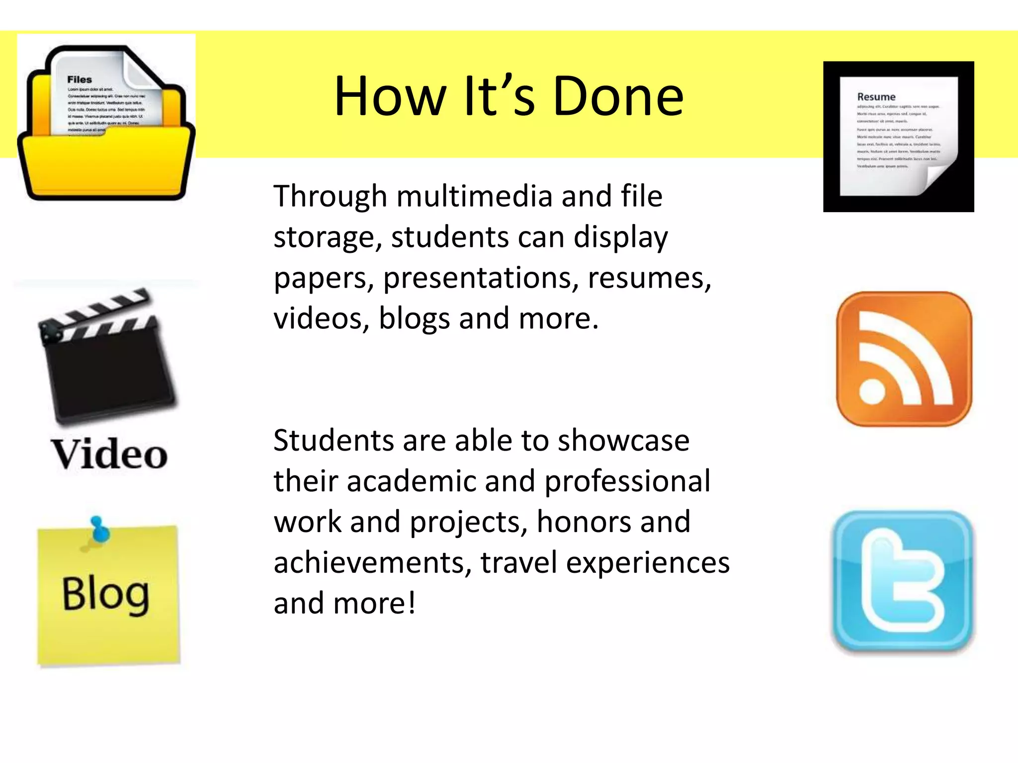 How It’s Done
Through multimedia and file
storage, students can display
papers, presentations, resumes,
videos, blogs and more.


Students are able to showcase
their academic and professional
work and projects, honors and
achievements, travel experiences
and more!
 